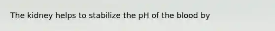 The kidney helps to stabilize the pH of the blood by