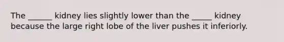 The ______ kidney lies slightly lower than the _____ kidney because the large right lobe of the liver pushes it inferiorly.