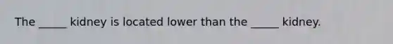 The _____ kidney is located lower than the _____ kidney.