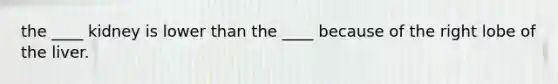 the ____ kidney is lower than the ____ because of the right lobe of the liver.