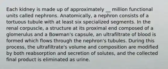 Each kidney is made up of approximately __ million functional units called nephrons. Anatomically, a nephron consists of a tortuous tubule with at least six specialized segments. In the renal corpuscle, a structure at its proximal end composed of a glomerulus and a Bowman's capsule, an ultrafiltrate of blood is formed which flows through the nephron's tubules. During this process, the ultrafiltrate's volume and composition are modified by both reabsorption and secretion of solutes, and the collected final product is eliminated as urine.