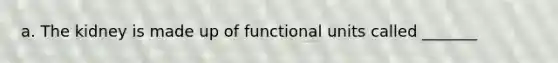 a. The kidney is made up of functional units called _______