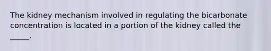 The kidney mechanism involved in regulating the bicarbonate concentration is located in a portion of the kidney called the _____.
