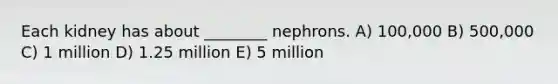 Each kidney has about ________ nephrons. A) 100,000 B) 500,000 C) 1 million D) 1.25 million E) 5 million