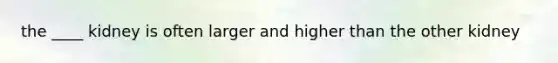 the ____ kidney is often larger and higher than the other kidney