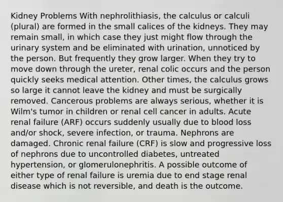 Kidney Problems With nephrolithiasis, the calculus or calculi (plural) are formed in the small calices of the kidneys. They may remain small, in which case they just might flow through the urinary system and be eliminated with urination, unnoticed by the person. But frequently they grow larger. When they try to move down through the ureter, renal colic occurs and the person quickly seeks medical attention. Other times, the calculus grows so large it cannot leave the kidney and must be surgically removed. Cancerous problems are always serious, whether it is Wilm's tumor in children or renal cell cancer in adults. Acute renal failure (ARF) occurs suddenly usually due to blood loss and/or shock, severe infection, or trauma. Nephrons are damaged. Chronic renal failure (CRF) is slow and progressive loss of nephrons due to uncontrolled diabetes, untreated hypertension, or glomerulonephritis. A possible outcome of either type of renal failure is uremia due to end stage renal disease which is not reversible, and death is the outcome.