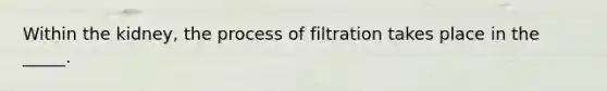 Within the kidney, the process of filtration takes place in the _____.