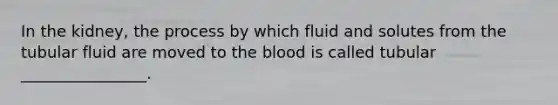 In the kidney, the process by which fluid and solutes from the tubular fluid are moved to the blood is called tubular ________________.