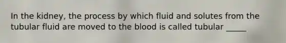 In the kidney, the process by which fluid and solutes from the tubular fluid are moved to the blood is called tubular _____