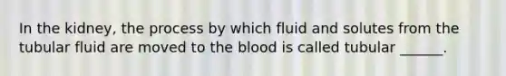 In the kidney, the process by which fluid and solutes from the tubular fluid are moved to <a href='https://www.questionai.com/knowledge/k7oXMfj7lk-the-blood' class='anchor-knowledge'>the blood</a> is called tubular ______.