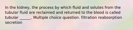 In the kidney, the process by which fluid and solutes from the tubular fluid are reclaimed and returned to <a href='https://www.questionai.com/knowledge/k7oXMfj7lk-the-blood' class='anchor-knowledge'>the blood</a> is called tubular ______. Multiple choice question. filtration reabsorption secretion