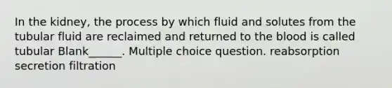 In the kidney, the process by which fluid and solutes from the tubular fluid are reclaimed and returned to the blood is called tubular Blank______. Multiple choice question. reabsorption secretion filtration