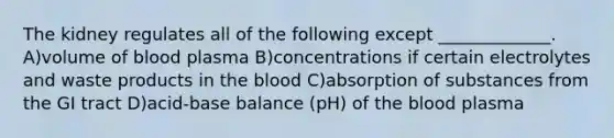 The kidney regulates all of the following except _____________. A)volume of blood plasma B)concentrations if certain electrolytes and waste products in the blood C)absorption of substances from the GI tract D)acid-base balance (pH) of the blood plasma