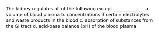 The kidney regulates all of the following except _____________. a. volume of blood plasma b. concentrations if certain electrolytes and waste products in the blood c. absorption of substances from the GI tract d. acid-base balance (pH) of the blood plasma