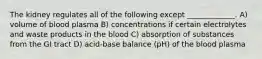 The kidney regulates all of the following except _____________. A) volume of blood plasma B) concentrations if certain electrolytes and waste products in the blood C) absorption of substances from the GI tract D) acid-base balance (pH) of the blood plasma