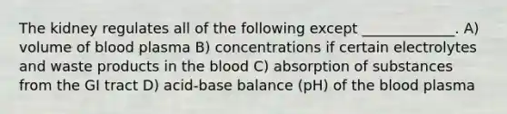 The kidney regulates all of the following except _____________. A) volume of blood plasma B) concentrations if certain electrolytes and waste products in the blood C) absorption of substances from the GI tract D) acid-base balance (pH) of the blood plasma