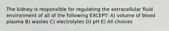 The kidney is responsible for regulating the extracellular fluid environment of all of the following EXCEPT: A) volume of blood plasma B) wastes C) electrolytes D) pH E) All choices