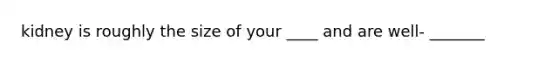 kidney is roughly the size of your ____ and are well- _______