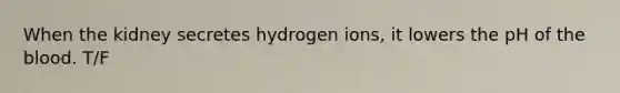 When the kidney secretes hydrogen ions, it lowers the pH of the blood. T/F