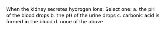 When the kidney secretes hydrogen ions: Select one: a. the pH of the blood drops b. the pH of the urine drops c. carbonic acid is formed in the blood d. none of the above