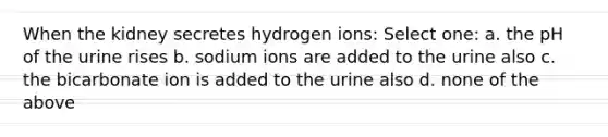 When the kidney secretes hydrogen ions: Select one: a. the pH of the urine rises b. sodium ions are added to the urine also c. the bicarbonate ion is added to the urine also d. none of the above