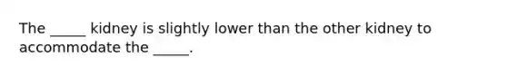 The _____ kidney is slightly lower than the other kidney to accommodate the _____.