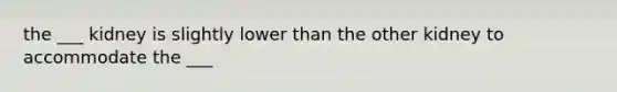 the ___ kidney is slightly lower than the other kidney to accommodate the ___