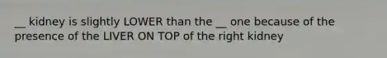 __ kidney is slightly LOWER than the __ one because of the presence of the LIVER ON TOP of the right kidney