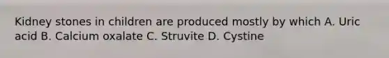 Kidney stones in children are produced mostly by which A. Uric acid B. Calcium oxalate C. Struvite D. Cystine