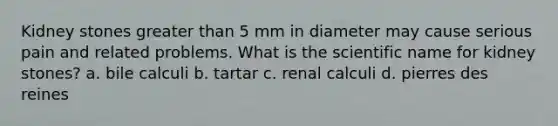 Kidney stones greater than 5 mm in diameter may cause serious pain and related problems. What is the scientific name for kidney stones? a. bile calculi b. tartar c. renal calculi d. pierres des reines