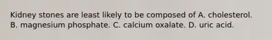 Kidney stones are least likely to be composed of A. cholesterol. B. magnesium phosphate. C. calcium oxalate. D. uric acid.