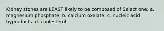 Kidney stones are LEAST likely to be composed of Select one: a. magnesium phosphate. b. calcium oxalate. c. nucleic acid byproducts. d. cholesterol.