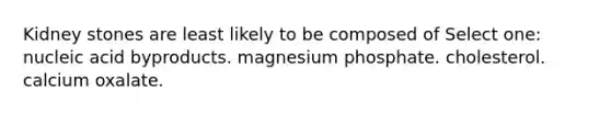 Kidney stones are least likely to be composed of Select one: nucleic acid byproducts. magnesium phosphate. cholesterol. calcium oxalate.