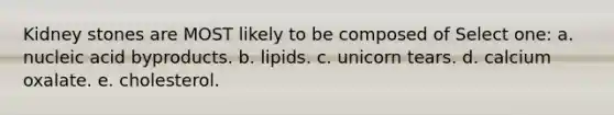 Kidney stones are MOST likely to be composed of Select one: a. nucleic acid byproducts. b. lipids. c. unicorn tears. d. calcium oxalate. e. cholesterol.