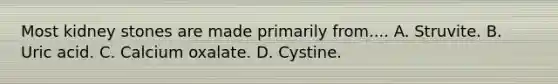 Most kidney stones are made primarily from.... A. Struvite. B. Uric acid. C. Calcium oxalate. D. Cystine.