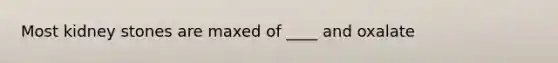 Most kidney stones are maxed of ____ and oxalate