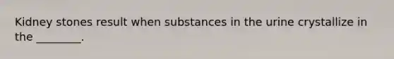 Kidney stones result when substances in the urine crystallize in the ________.