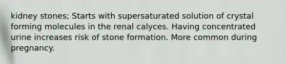 kidney stones; Starts with supersaturated solution of crystal forming molecules in the renal calyces. Having concentrated urine increases risk of stone formation. More common during pregnancy.