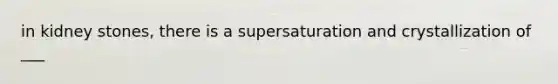 in kidney stones, there is a supersaturation and crystallization of ___