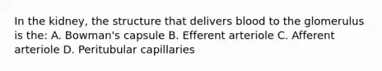 In the kidney, the structure that delivers blood to the glomerulus is the: A. Bowman's capsule B. Efferent arteriole C. Afferent arteriole D. Peritubular capillaries