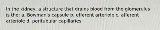 In the kidney, a structure that drains blood from the glomerulus is the: a. Bowman's capsule b. efferent arteriole c. afferent arteriole d. peritubular capillaries