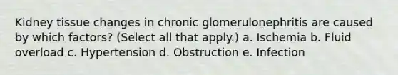 Kidney tissue changes in chronic glomerulonephritis are caused by which factors? (Select all that apply.) a. Ischemia b. Fluid overload c. Hypertension d. Obstruction e. Infection