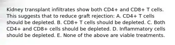 Kidney transplant infiltrates show both CD4+ and CD8+ T cells. This suggests that to reduce graft rejection: A. CD4+ T cells should be depleted. B. CD8+ T cells should be depleted. C. Both CD4+ and CD8+ cells should be depleted. D. Inflammatory cells should be depleted. E. None of the above are viable treatments.