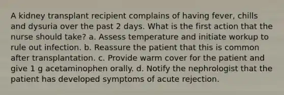 A kidney transplant recipient complains of having fever, chills and dysuria over the past 2 days. What is the first action that the nurse should take? a. Assess temperature and initiate workup to rule out infection. b. Reassure the patient that this is common after transplantation. c. Provide warm cover for the patient and give 1 g acetaminophen orally. d. Notify the nephrologist that the patient has developed symptoms of acute rejection.