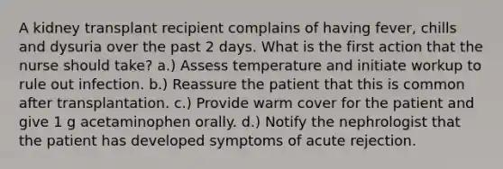 A kidney transplant recipient complains of having fever, chills and dysuria over the past 2 days. What is the first action that the nurse should take? a.) Assess temperature and initiate workup to rule out infection. b.) Reassure the patient that this is common after transplantation. c.) Provide warm cover for the patient and give 1 g acetaminophen orally. d.) Notify the nephrologist that the patient has developed symptoms of acute rejection.