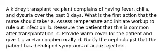 A kidney transplant recipient complains of having fever, chills, and dysuria over the past 2 days. What is the first action that the nurse should take? a. Assess temperature and initiate workup to rule out infection. b. Reassure the patient that this is common after transplantation. c. Provide warm cover for the patient and give 1 g acetaminophen orally. d. Notify the nephrologist that the patient has developed symptoms of acute rejection.