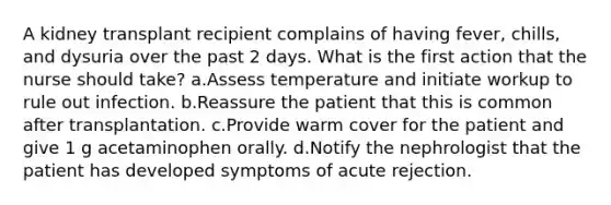 A kidney transplant recipient complains of having fever, chills, and dysuria over the past 2 days. What is the first action that the nurse should take? a.Assess temperature and initiate workup to rule out infection. b.Reassure the patient that this is common after transplantation. c.Provide warm cover for the patient and give 1 g acetaminophen orally. d.Notify the nephrologist that the patient has developed symptoms of acute rejection.