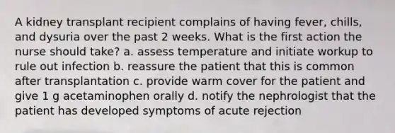 A kidney transplant recipient complains of having fever, chills, and dysuria over the past 2 weeks. What is the first action the nurse should take? a. assess temperature and initiate workup to rule out infection b. reassure the patient that this is common after transplantation c. provide warm cover for the patient and give 1 g acetaminophen orally d. notify the nephrologist that the patient has developed symptoms of acute rejection