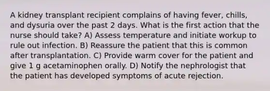 A kidney transplant recipient complains of having fever, chills, and dysuria over the past 2 days. What is the first action that the nurse should take? A) Assess temperature and initiate workup to rule out infection. B) Reassure the patient that this is common after transplantation. C) Provide warm cover for the patient and give 1 g acetaminophen orally. D) Notify the nephrologist that the patient has developed symptoms of acute rejection.