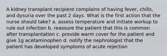 A kidney transplant recipient complains of having fever, chills, and dysuria over the past 2 days. What is the first action that the nurse should take? a. assess temperature and initiate workup to rule out infection b. reassure the patient that this is common after transplantation c. provide warm cover for the patient and give 1g acetaminophen d. notify the nephrologist that the patient has developed symptoms of acute rejection